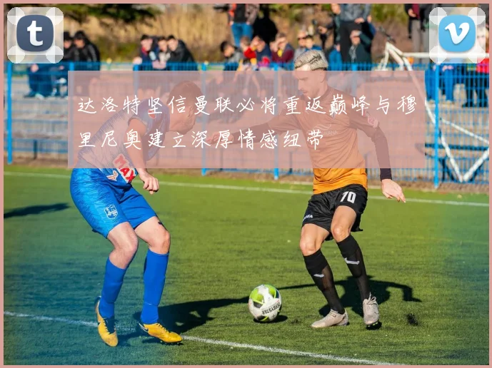 达洛特坚信曼联必将重返巅峰与穆里尼奥建立深厚情感纽带