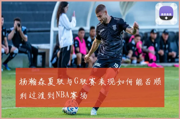 杨瀚森夏联与G联赛表现如何能否顺利过渡到NBA赛场