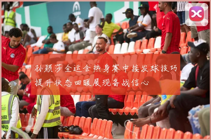 孙颖莎全运会热身赛中接发球技巧提升状态回暖展现备战信心