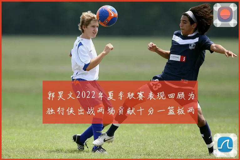 郭昊文2022年夏季联赛表现回顾为独行侠出战两场贡献十分一篮板两助攻