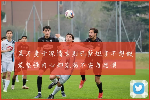 莱万妻子深情告别巴萨坦言不想假装坚强内心却充满不安与恐惧