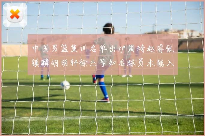 中国男篮集训名单出炉周琦赵睿张镇麟胡明轩徐杰等知名球员未能入选