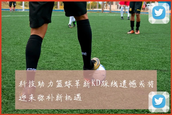科技助力篮球革新KD踩线遗憾或将迎来弥补新机遇