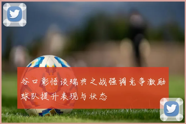 谷口彰悟谈瑞典之战强调竞争激励球队提升表现与状态