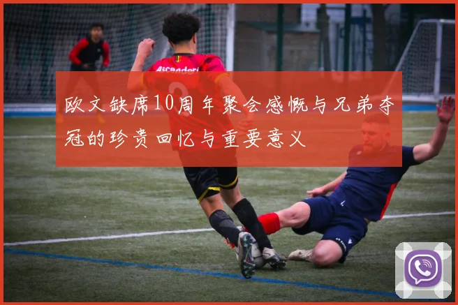 欧文缺席10周年聚会感慨与兄弟夺冠的珍贵回忆与重要意义