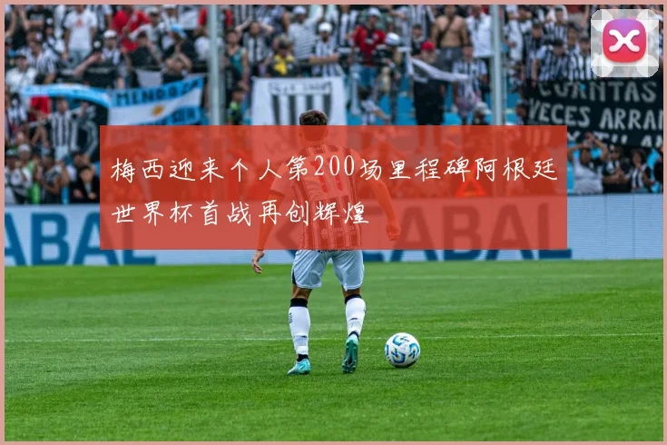 梅西迎来个人第200场里程碑阿根廷世界杯首战再创辉煌