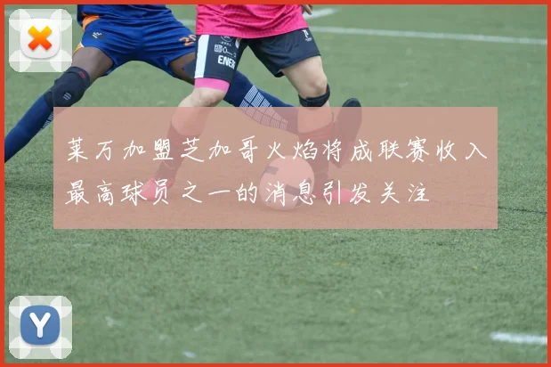 莱万加盟芝加哥火焰将成联赛收入最高球员之一的消息引发关注