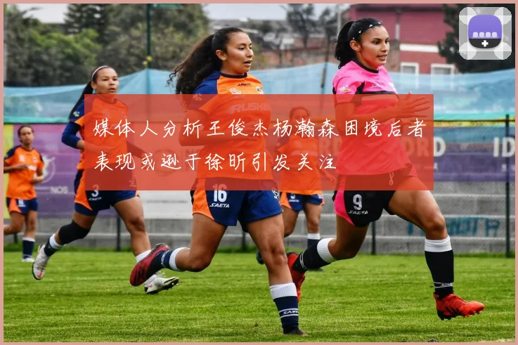 媒体人分析王俊杰杨瀚森困境后者表现或逊于徐昕引发关注