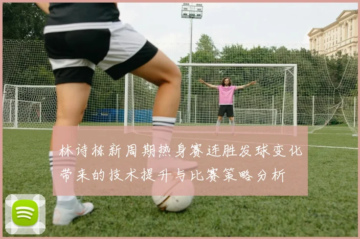 林诗栋新周期热身赛连胜发球变化带来的技术提升与比赛策略分析
