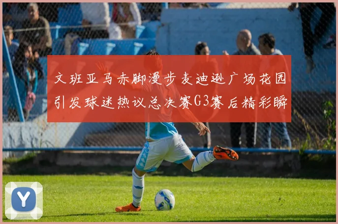 文班亚马赤脚漫步麦迪逊广场花园引发球迷热议总决赛G3赛后精彩瞬间