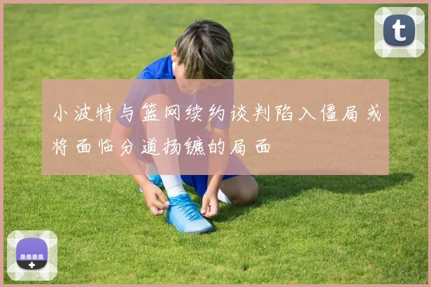 小波特与篮网续约谈判陷入僵局或将面临分道扬镳的局面