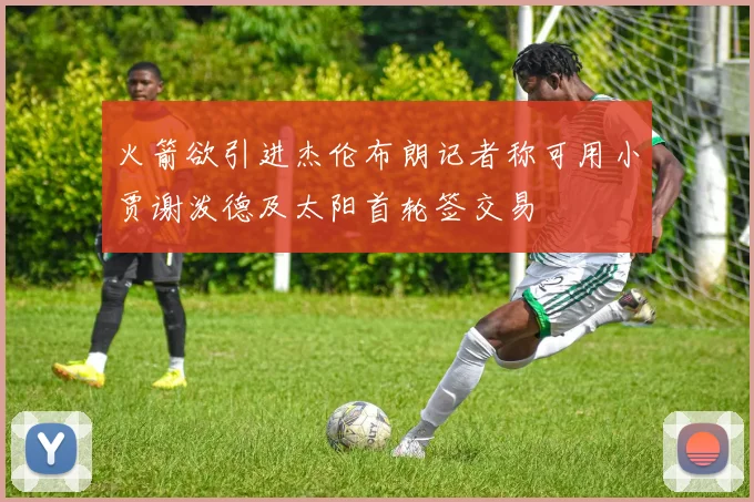 火箭欲引进杰伦布朗记者称可用小贾谢泼德及太阳首轮签交易