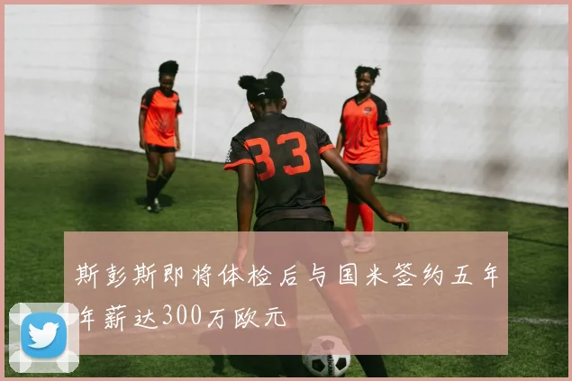 斯彭斯即将体检后与国米签约五年年薪达300万欧元