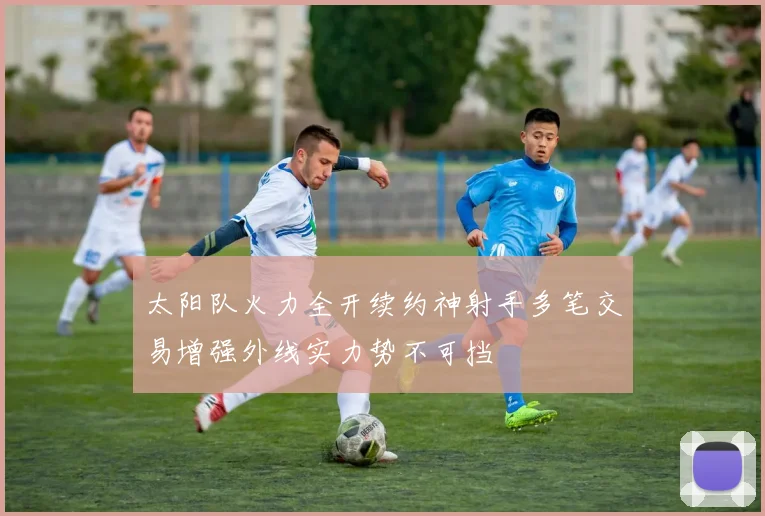 太阳队火力全开续约神射手多笔交易增强外线实力势不可挡