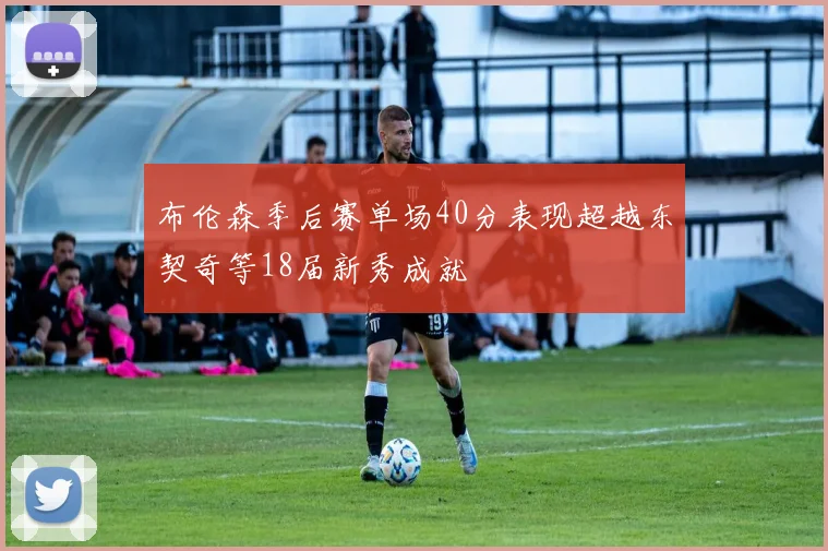 布伦森季后赛单场40分表现超越东契奇等18届新秀成就