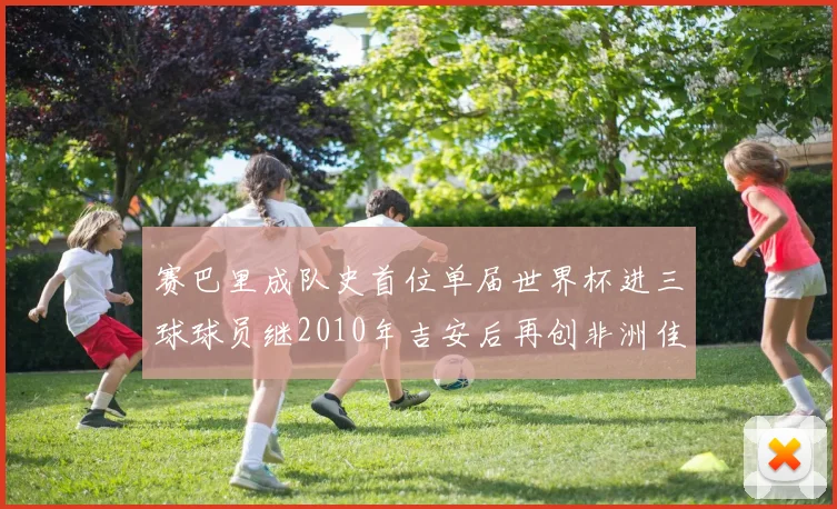 赛巴里成队史首位单届世界杯进三球球员继2010年吉安后再创非洲佳绩
