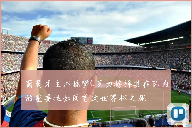 葡萄牙主帅称赞C罗为榜样其在队内的重要性如同首次世界杯之旅