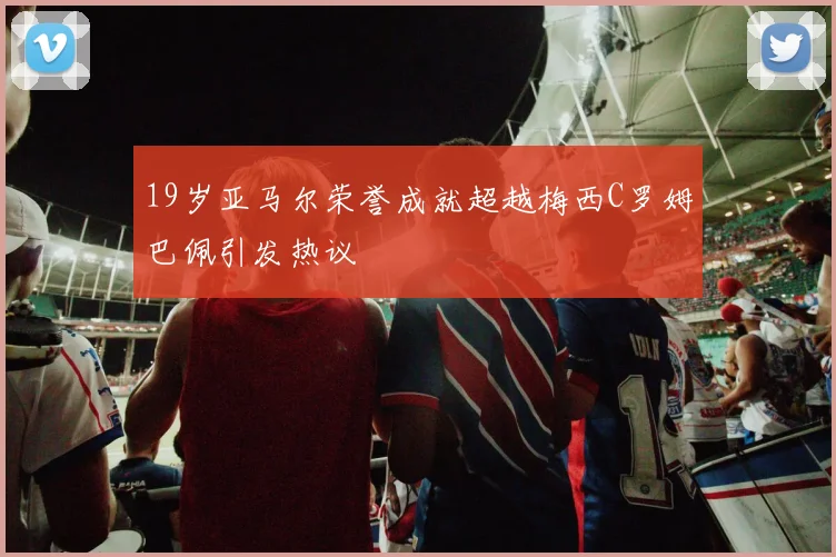 19岁亚马尔荣誉成就超越梅西C罗姆巴佩引发热议